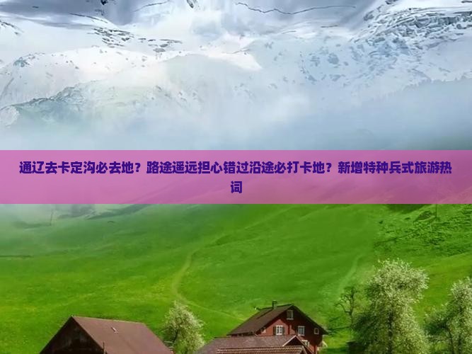 通辽去卡定沟必去地？路途遥远担心错过沿途必打卡地？新增特种兵式旅游热词