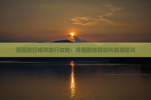 岳阳到日喀则旅行攻略：详细路线规划与旅游建议