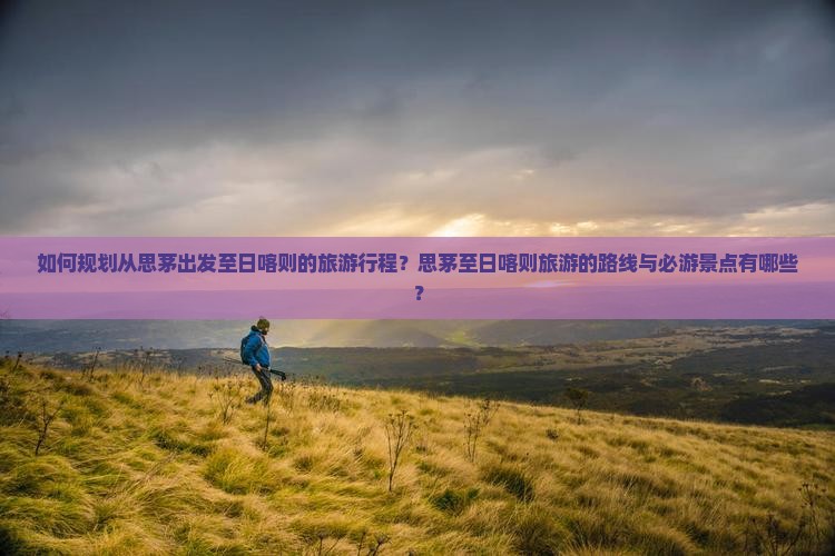 如何规划从思茅出发至日喀则的旅游行程？思茅至日喀则旅游的路线与必游景点有哪些？