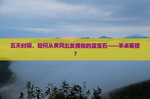 五天时间，如何从黄冈出发拥抱的蓝宝石——羊卓雍措？