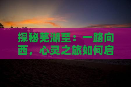 探秘芜湖至：一路向西，心灵之旅如何启程？