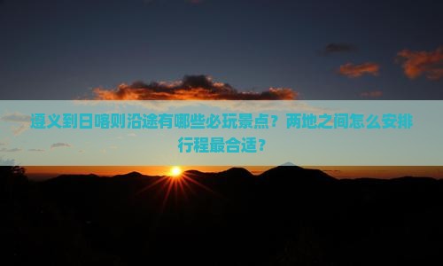 遵义到日喀则沿途有哪些必玩景点？两地之间怎么安排行程最合适？