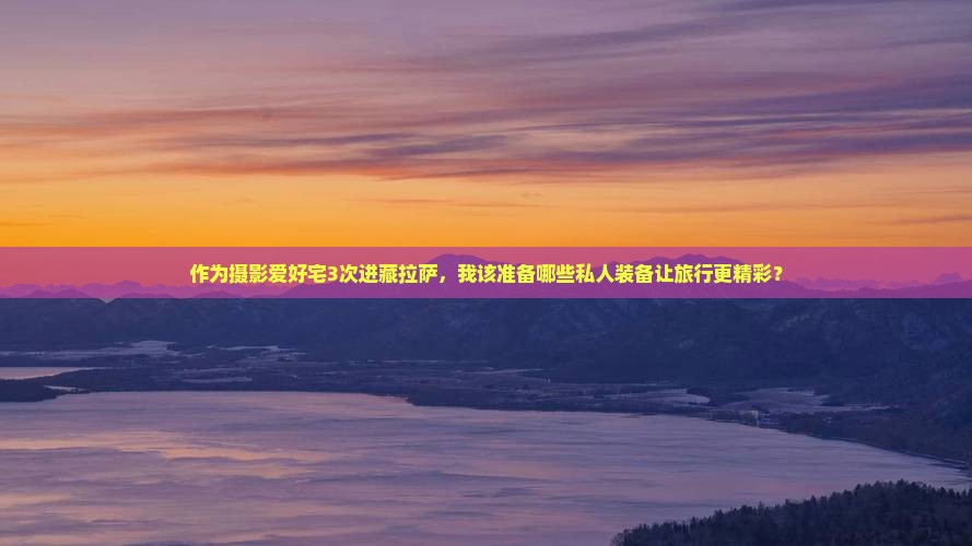 作为摄影爱好宅3次进藏拉萨，我该准备哪些私人装备让旅行更精彩？