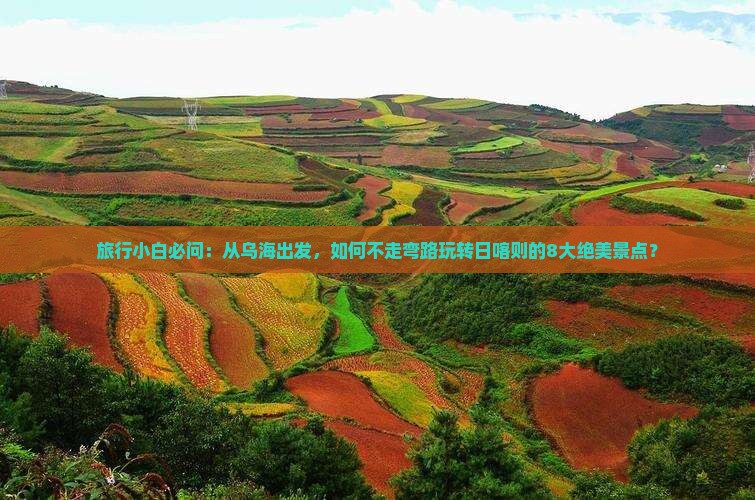 旅行小白必问：从乌海出发，如何不走弯路玩转日喀则的8大绝美景点？