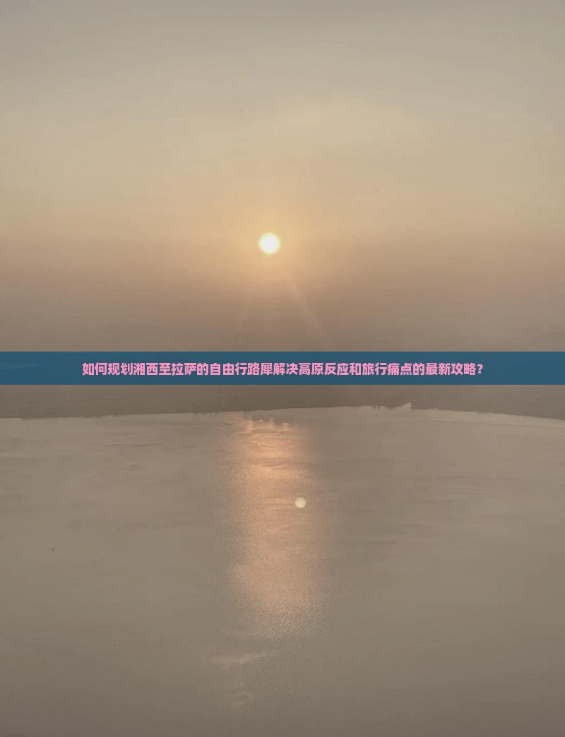 如何规划湘西至拉萨的自由行路犀解决高原反应和旅行痛点的最新攻略？