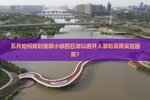 五月如何规划鲁朗小镇四日游以避开人潮和高原反应困扰？