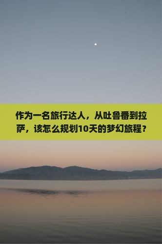 作为一名旅行达人，从吐鲁番到拉萨，该怎么规划10天的梦幻旅程？