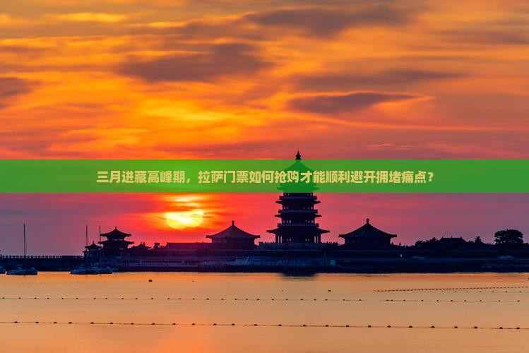 三月进藏高峰期，拉萨门票如何抢购才能顺利避开拥堵痛点？