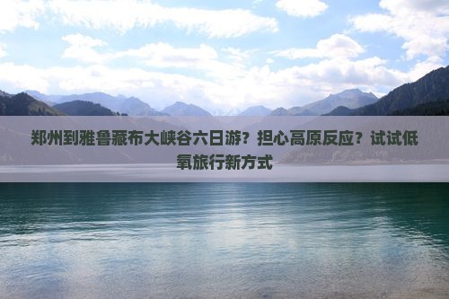 郑州到雅鲁藏布大峡谷六日游？担心高原反应？试试低氧旅行新方式