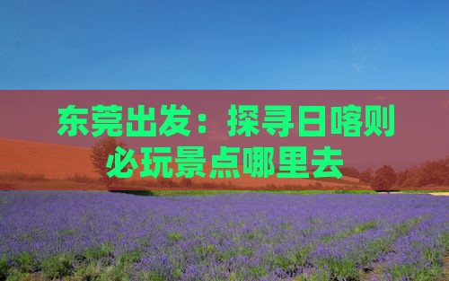 东莞出发：探寻日喀则必玩景点哪里去