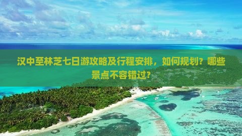 汉中至林芝七日游攻略及行程安排，如何规划？哪些景点不容错过？