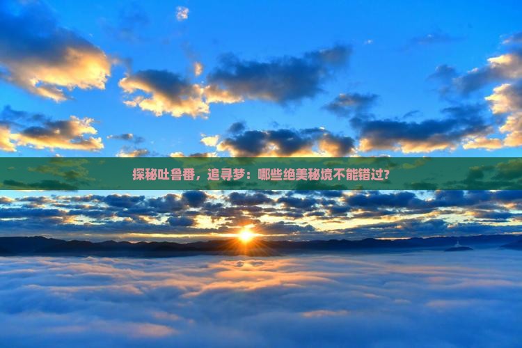 探秘吐鲁番，追寻梦：哪些绝美秘境不能错过？