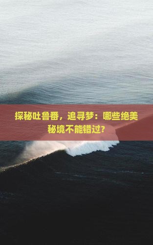 探秘吐鲁番，追寻梦：哪些绝美秘境不能错过？