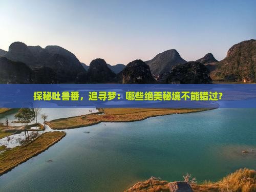 探秘吐鲁番，追寻梦：哪些绝美秘境不能错过？