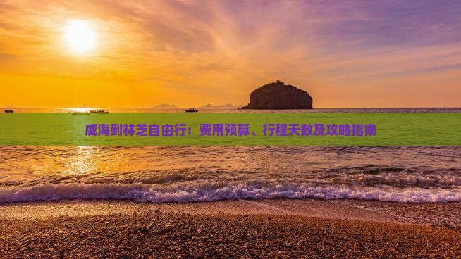 威海到林芝自由行：费用预算、行程天数及攻略指南