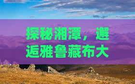探秘湘潭，邂逅雅鲁藏布大峡谷的壮丽奇观！
