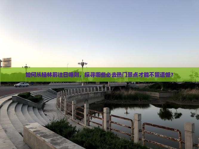如何从桂林前往日喀则，探寻哪些必去热门景点才能不留遗憾？