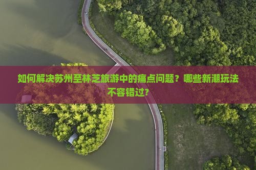 如何解决苏州至林芝旅游中的痛点问题？哪些新潮玩法不容错过？