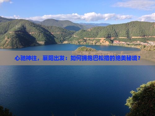 心驰神往，襄阳出发：如何拥抱巴松措的绝美秘境？