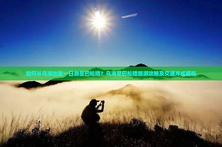 如何从乌海出发一日游至巴松措？乌海至巴松措旅游攻略及交通方式解析
