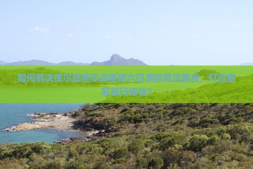 如何解决库尔勒至羊卓雍措六日游的常见痛点，打造难忘旅行体验？