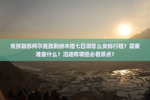 克孜勒苏柯尔克孜到纳木措七日游怎么安排行程？需要准备什么？沿途有哪些必看景点？