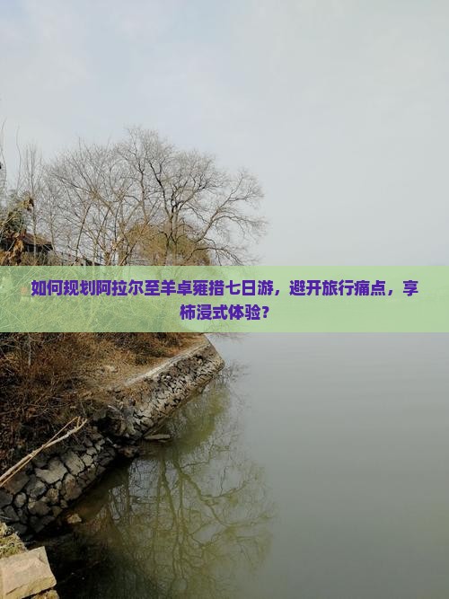 如何规划阿拉尔至羊卓雍措七日游，避开旅行痛点，享柿浸式体验？
