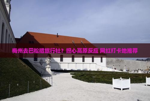 梅州去巴松措旅行社？担心高原反应+网红打卡地推荐