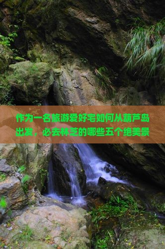 作为一名旅游爱好宅如何从葫芦岛出发，必去林芝的哪些五个绝美景点？