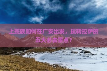 上班族如何在广安出发，玩转拉萨的五大必去景点？