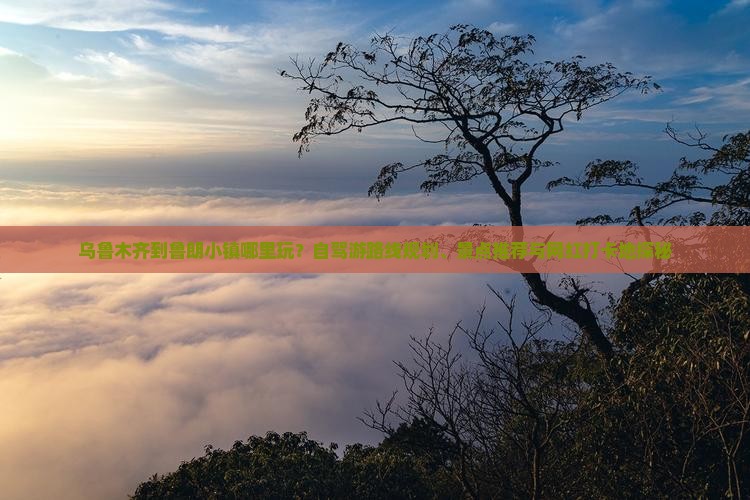 乌鲁木齐到鲁朗小镇哪里玩？自驾游路线规划、景点推荐与网红打卡地探秘