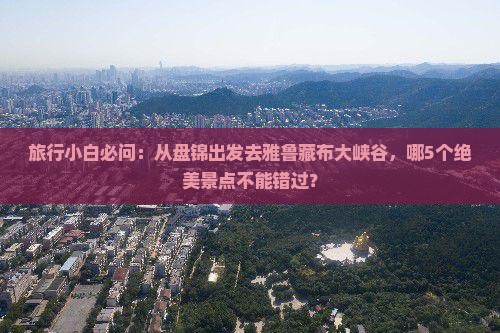 旅行小白必问：从盘锦出发去雅鲁藏布大峡谷，哪5个绝美景点不能错过？