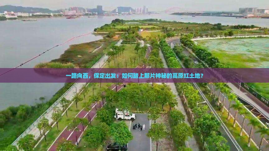 一路向西，保定出发：如何踏上那片神秘的高原红土地？