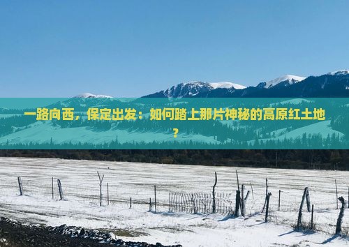 一路向西，保定出发：如何踏上那片神秘的高原红土地？