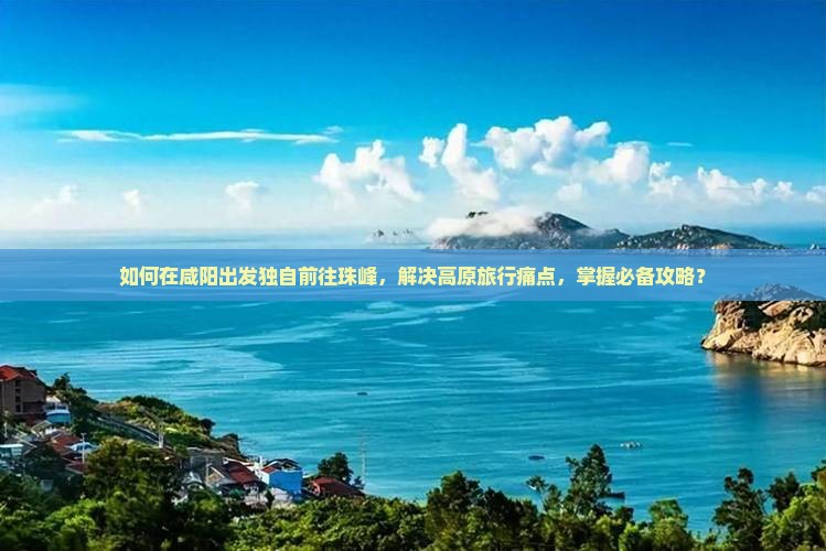 如何在咸阳出发独自前往珠峰，解决高原旅行痛点，掌握必备攻略？