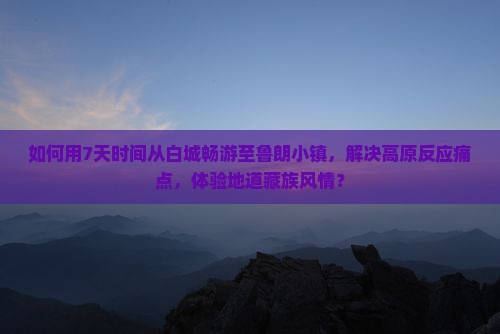 如何用7天时间从白城畅游至鲁朗小镇，解决高原反应痛点，体验地道藏族风情？