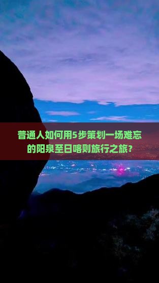 普通人如何用5步策划一场难忘的阳泉至日喀则旅行之旅？
