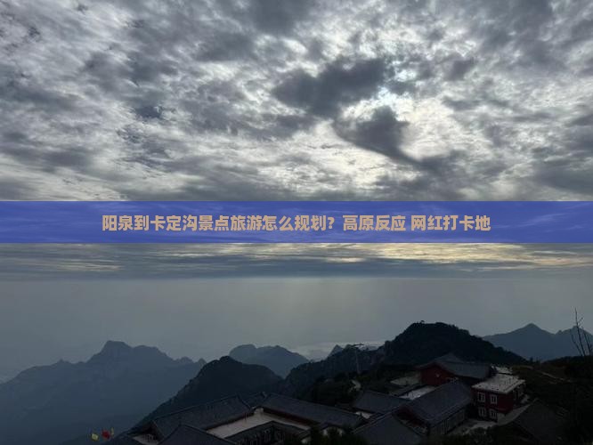 阳泉到卡定沟景点旅游怎么规划？高原反应+网红打卡地