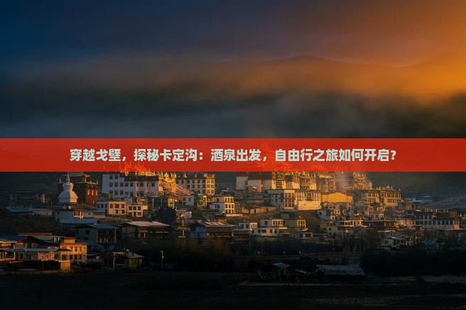 穿越戈壁，探秘卡定沟：酒泉出发，自由行之旅如何开启？