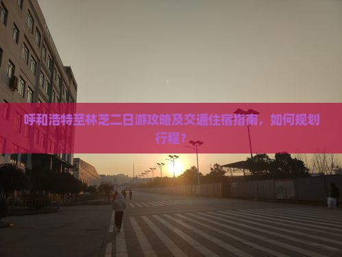呼和浩特至林芝二日游攻略及交通住宿指南，如何规划行程？