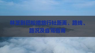 林芝到巴松措旅行社距离、路线、路况及自驾指南