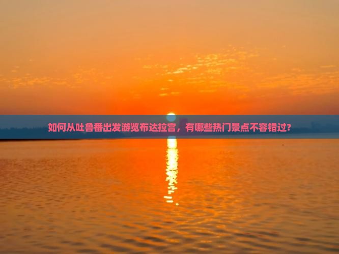 如何从吐鲁番出发游览布达拉宫，有哪些热门景点不容错过？