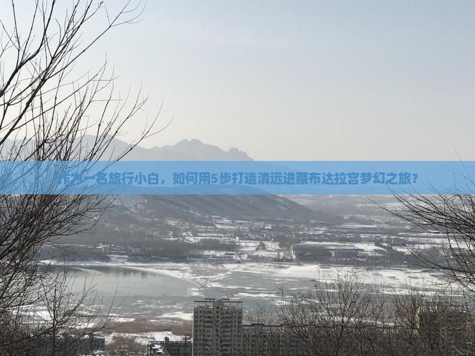 作为一名旅行小白，如何用5步打造清远进藏布达拉宫梦幻之旅？