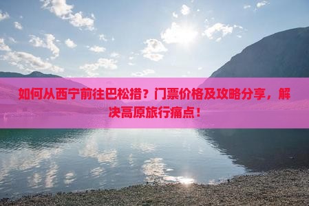 如何从西宁前往巴松措？门票价格及攻略分享，解决高原旅行痛点！