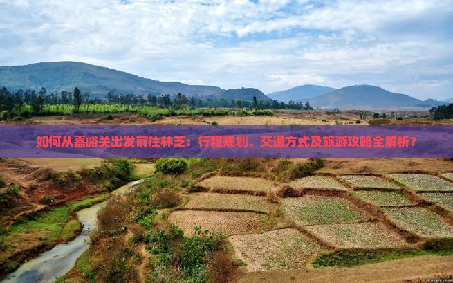如何从嘉峪关出发前往林芝：行程规划、交通方式及旅游攻略全解析？