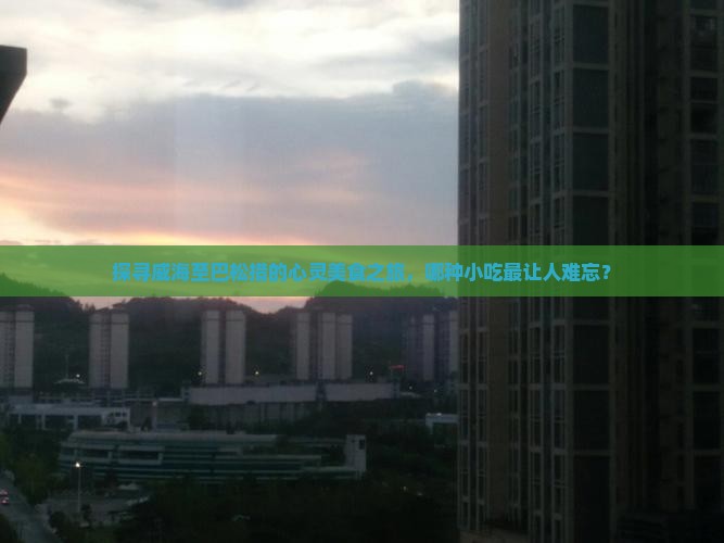 探寻威海至巴松措的心灵美食之旅，哪种小吃最让人难忘？