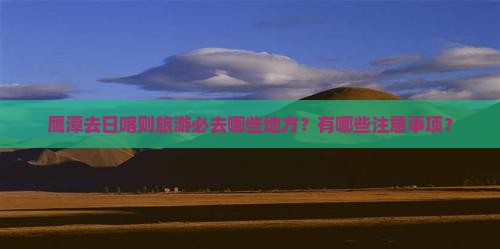 鹰潭去日喀则旅游必去哪些地方?有哪些注意事项? 鹰潭去日喀则旅游必去哪些地方?有哪些注意事项?