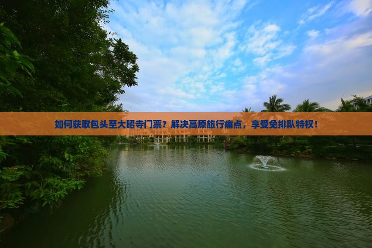 如何获取包头至大昭寺门票？解决高原旅行痛点，享受免排队特权！
