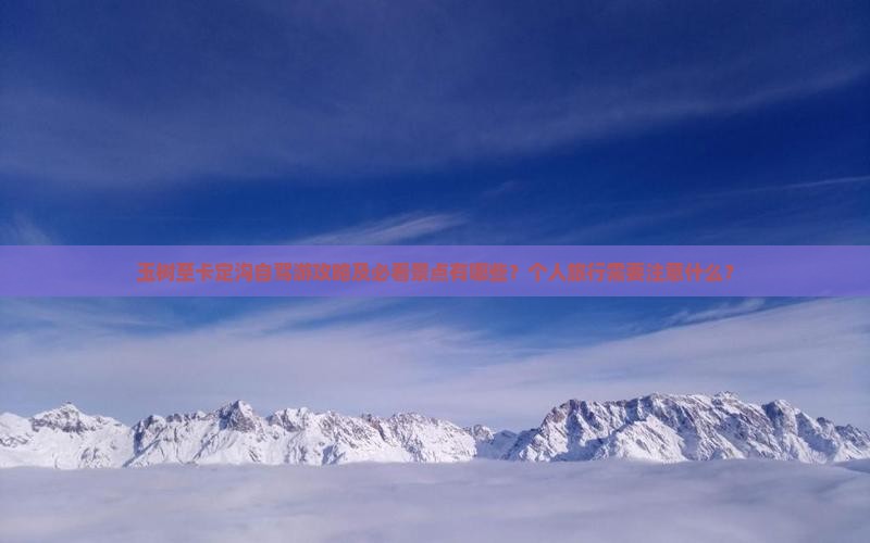 玉树至卡定沟自驾游攻略及必看景点有哪些？个人旅行需要注意什么？