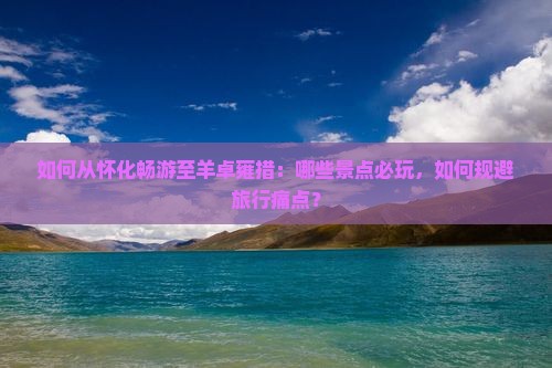 如何从怀化畅游至羊卓雍措：哪些景点必玩，如何规避旅行痛点？